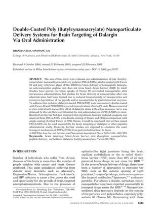 Double-Coated Poly (Butylcynanoacrylate) Nanoparticulate
Delivery Systems for Brain Targeting of Dalargin
Via Oral Administration
DEBANJAN DAS, SENSHANG LIN
College of Pharmacy and Allied Health Professions, St. John’s University, Jamaica, New York, 11439
Received 5 October 2004; revised 23 February 2005; accepted 23 February 2005
Published online in Wiley InterScience (www.interscience.wiley.com). DOI 10.1002/jps.20357
ABSTRACT: The aim of this study is to evaluate oral administration of poly (butylcy-
anoacrylate) nanoparticulate delivery systems (PBCA-NDSs), double-coated with Tween
80 and poly (ethylene) glycol (PEG) 20000 for brain delivery of hexapeptide dalargin,
an anti-nociceptive peptide that does not cross blood–brain barrier (BBB) by itself.
Studies have proven the brain uptake of Tween 80 overcoated nanoparticles after
intravenous administration, but studies for brain delivery of nanoparticles after oral
administration had been limited due to reduced bioavailability of nanoparticles and
extensive degradation of the peptide and/or nanoparticles by gastrointestinal enzymes.
To address this problem, dalargin-loaded PBCA-NDS were successively double-coated
with Tween 80 and PEG 20000 in varied concentrations of up to 2% each. Measurement of
in vivo central anti-nociceptive effect of dalargin along with a dose response curve was
obtained by the tail ﬂick test following the oral administration of PBCA-NDSs to mice.
Results from the tail ﬂick test indicated that signiﬁcant dalargin-induced analgesia was
observed from PBCA-NDSs with double-coating of Tween and PEG in comparison with
single-coating of either Tween or PEG. Hence, it could be concluded that surface coated
PBCA-NDS can be used successfully for brain targeting of dalargin or other peptides
administered orally. However, further studies are required to elucidate the exact
transport mechanism of PBCA-NDSs from gastrointestinal tract to brain.
ß 2005 Wiley-Liss, Inc. and the American Pharmacists Association J Pharm Sci 94:1343–1353, 2005
Keywords: brain targeting; blood–brain barrier; oral absorption; nanoparticles;
peptide delivery; surfactants; dalargin; butylcyanoacrylate; Tween 80; PEG
INTRODUCTION
Number of individuals who suffer from chronic
diseases of the brain is more than the number of
people stricken with cancer and heart disease
combined. This large population suffering from
chronic brain disorders such as Alzeimer’s,
Depression/Mania, Schizophrenia, Parkinson’s,
and HIV infection to name a few, poses the need
and opportunity for the growth of brain-targeted
neuropharmaceuticals. Due to the presence of
epithelia-like tight junctions lining the brain
capillary endothelium or the so called blood–
brain barrier (BBB), more than 98% of all new
potential brain drugs do not cross the BBB.1,2
In the areas of brain delivery of drugs, there have
been a number of approaches to overcome the
BBB, such as the osmotic opening of tight
junctions,3
usage of prodrugs, and carrier systems
like targeted antibodies,4
liposomes,5–7
and nano-
particles. For almost a decade, surfactant coated
nanoparticles have been reported successfully to
transport drugs across the BBB.8–12
Nanoparticle-
mediated drug transport depends on the coating
of the particles with polysorbates, especially poly-
sorbate 80 (Tween 80). Overcoating with these
JOURNAL OF PHARMACEUTICAL SCIENCES, VOL. 94, NO. 6, JUNE 2005 1343
Correspondence to: Senshang Lin (Telephone (718)-990-
5344; Fax: (718)-990-6316; E-mail: linse@stjohns.edu)
Journal of Pharmaceutical Sciences, Vol. 94, 1343–1353 (2005)
ß 2005 Wiley-Liss, Inc. and the American Pharmacists Association
 