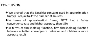  We proved that the Lipschitz constant used in approximation
frames is equal to 4*the number of sources
 In terms of approximation frame, FISTA has a faster
convergence rate and higher accuracy than ISTA
 In terms of thresholding function, firm-thresholding function
behaves a better convergence behavior and obtains a more
accurate result
CONCLUSION
 