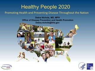 Healthy People 2020
Promoting Health and Preventing Disease Throughout the Nation
                         Debra Nichols, MD, MPH
            Office of Disease Prevention and Health Promotion
                          Debra.nichols@hhs.gov
 