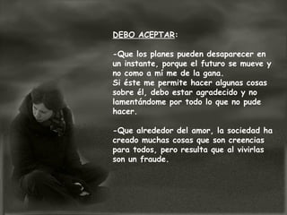 DEBO ACEPTAR:

-Que los planes pueden desaparecer en
un instante, porque el futuro se mueve y
no como a mí me de la gana.
Si éste me permite hacer algunas cosas
sobre él, debo estar agradecido y no
lamentándome por todo lo que no pude
hacer.

-Que alrededor del amor, la sociedad ha
creado muchas cosas que son creencias
para todos, pero resulta que al vivirlas
son un fraude.
 