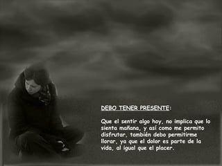 DEBO TENER PRESENTE:
Que el sentir algo hoy, no implica que lo
sienta mañana, y así como me permito
disfrutar, también debo permitirme
llorar, ya que el dolor es parte de la
vida, al igual que el placer.
 