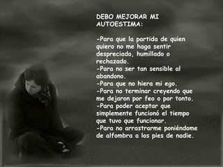 DEBO MEJORAR MI
AUTOESTIMA:
-Para que la partida de quien
quiero no me haga sentir
despreciado, humillado o
rechazado.
-Para no ser tan sensible al
abandono.
-Para que no hiera mi ego.
-Para no terminar creyendo que
me dejaron por feo o por tonto.
-Para poder aceptar que
simplemente funcionó el tiempo
que tuvo que funcionar.
-Para no arrastrarme poniéndome
de alfombra a los pies de nadie.
 