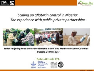 www.iita.org I www.cgiar.org
Scaling up aflatoxin control in Nigeria:
The experience with public-private partnerships
Better Targeting Food Safety Investments in Low and Medium Income Countries
Brussels, 24 May 2017
Debo Akande IITA
 