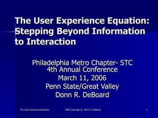 The User Experience Equation: Beyond Information to InteractionThe User Experience Equation: Beyond Information to Interaction2006 Copyright by Donn R. DeBoard2006 Copyright by Donn R. DeBoard 11
The User Experience Equation:The User Experience Equation:
Stepping Beyond InformationStepping Beyond Information
to Interactionto Interaction
Philadelphia Metro Chapter- STCPhiladelphia Metro Chapter- STC
4th Annual Conference4th Annual Conference
March 11, 2006March 11, 2006
Penn State/Great ValleyPenn State/Great Valley
Donn R. DeBoardDonn R. DeBoard
 