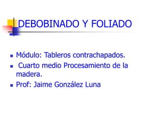 DEBOBINADO Y FOLIADO
 Módulo: Tableros contrachapados.
 Cuarto medio Procesamiento de la
madera.
 Prof: Jaime González Luna
 