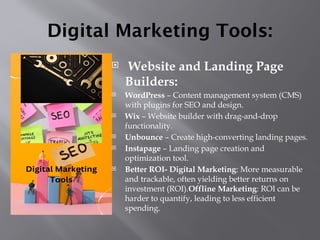 Digital Marketing Tools:
 Website and Landing Page
Builders:
 WordPress – Content management system (CMS)
with plugins for SEO and design.
 Wix – Website builder with drag-and-drop
functionality.
 Unbounce – Create high-converting landing pages.
 Instapage – Landing page creation and
optimization tool.
 Better ROI- Digital Marketing: More measurable
and trackable, often yielding better returns on
investment (ROI).Offline Marketing: ROI can be
harder to quantify, leading to less efficient
spending.
 