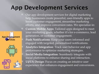 App Development Services
 Our app development services for digital marketing
help businesses create powerful, user-friendly apps to
boost customer engagement, streamline marketing
efforts, and improve conversion rates. We specialize in:
 Custom Mobile Apps: Tailored apps designed to meet
your marketing goals, whether it’s for e-commerce, lead
generation, or customer engagement.
 Push Notifications: Keep your users informed and
engaged with targeted, personalized notifications.
 Analytics Integration: Track user behavior and app
performance to optimize marketing strategies.
 Social Media Integration: Seamlessly integrate with
social platforms to enhance sharing and interaction.
 UI/UX Design: Focus on creating an intuitive user
experience that enhances engagement and conversions.
 