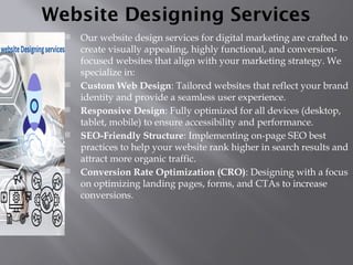Website Designing Services
 Our website design services for digital marketing are crafted to
create visually appealing, highly functional, and conversion-
focused websites that align with your marketing strategy. We
specialize in:
 Custom Web Design: Tailored websites that reflect your brand
identity and provide a seamless user experience.
 Responsive Design: Fully optimized for all devices (desktop,
tablet, mobile) to ensure accessibility and performance.
 SEO-Friendly Structure: Implementing on-page SEO best
practices to help your website rank higher in search results and
attract more organic traffic.
 Conversion Rate Optimization (CRO): Designing with a focus
on optimizing landing pages, forms, and CTAs to increase
conversions.
 