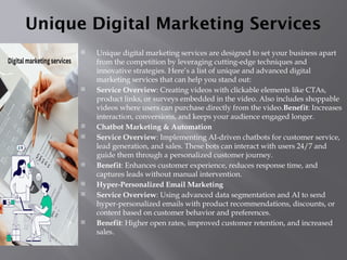 Unique Digital Marketing Services
 Unique digital marketing services are designed to set your business apart
from the competition by leveraging cutting-edge techniques and
innovative strategies. Here’s a list of unique and advanced digital
marketing services that can help you stand out:
 Service Overview: Creating videos with clickable elements like CTAs,
product links, or surveys embedded in the video. Also includes shoppable
videos where users can purchase directly from the video.Benefit: Increases
interaction, conversions, and keeps your audience engaged longer.
 Chatbot Marketing & Automation
 Service Overview: Implementing AI-driven chatbots for customer service,
lead generation, and sales. These bots can interact with users 24/7 and
guide them through a personalized customer journey.
 Benefit: Enhances customer experience, reduces response time, and
captures leads without manual intervention.
 Hyper-Personalized Email Marketing
 Service Overview: Using advanced data segmentation and AI to send
hyper-personalized emails with product recommendations, discounts, or
content based on customer behavior and preferences.
 Benefit: Higher open rates, improved customer retention, and increased
sales.
 