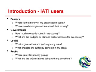 Introduction - IATI users
• Funders
o Where is the money of my organisation spent?
o Where do other organisations spend their money?
• Governments
o How much money is spent in my country?
o What are the budgets or planned disbursements for my country?
• Locals
o What organisations are working in my area?
o What projects are currently going on in my area?
• Public
o Where is my tax money going?
o What are the organisations doing with my donations?
 