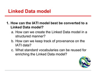 Linked Data model
1. How can the IATI model best be converted to a
Linked Data model?
a. How can we create the Linked Data model in a
structured manner?
b. How can we keep track of provenance on the
IATI data?
c. What standard vocabularies can be reused for
enriching the Linked Data model?
 
