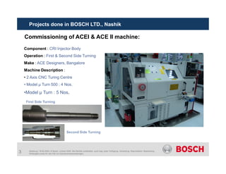 Component : CRI Injector Body
Operation : First & Second Side Turning
Make : ACE Designers, Bangalore
Machine Description :
• 2 Axis CNC Turing Centre
• Model µ Turn 500 : 4 Nos.
Commissioning of ACEI & ACE II machine:
Projects done in BOSCH LTD., Nashik
3 Abteilung | 19.06.2009 | © Bosch Limited 2009. Alle Rechte vorbehalten, auch bzgl. jeder Verfügung, Verwertung, Reproduktion, Bearbeitung,
Weitergabe sowie für den Fall von Schutzrechtsanmeldungen.
•Model µ Turn : 5 Nos.
First Side Turning
Second Side Turning
 