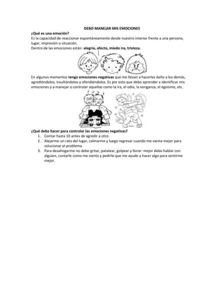 DEBO MANEJAR MIS EMOCIONES
¿Qué es una emoción?
Es la capacidad de reaccionar espontáneamente desde nuestro interior frente a una persona,
lugar, impresión o situación.
Dentro de las emociones están: alegría, afecto, miedo ira, tristeza.

En algunos momentos tengo emociones negativas que me llevan a hacerles daño a los demás,
agrediéndolos, insultándolos y ofendiéndolos. Es por esto que debo aprender a identificar mis
emociones y a manejar o controlar aquellas como la ira, el odio, la venganza, el egoísmo, etc.

¿Qué debo hacer para controlar las emociones negativas?
1. Contar hasta 10 antes de agredir a otro.
2. Alejarme un rato del lugar, calmarme y luego regresar cuando me sienta mejor para
solucionar el problema.
3. Para desahogarme no debo gritar, patalear, golpear y llorar: mejor debo hablar con
alguien, contarle como me siento y pedirle que me ayude a hacer algo para sentirme
mejor.

 