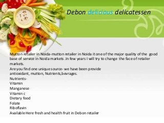 Debon delicious delicatessen

Mutton retailer in Noida-mutton retailer in Noida it one of the major quality of the good
base of service in Noida markets .In few years I will try to change the face of retailer
markets.
Are you find one unique source- we have been provide
antioxidant, mutton, Nutrients,bevrages.
NutrientsVitamin
Manganese
Vitamin c
Dietary food
Folate
Riboflavin
Available Here fresh and health fruit in Debon retailer

 