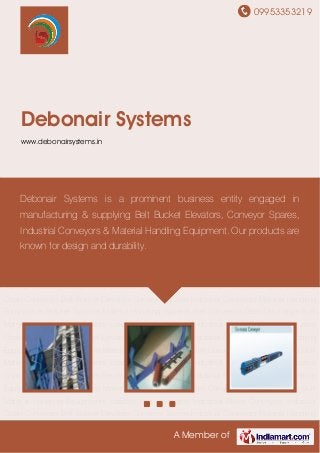 09953353219
A Member of
Debonair Systems
www.debonairsystems.in
Belt Bucket Elevators Conveyor Spares Industrial Conveyors Material Handling
Equipments Stacker Systems Material Handling Systems Belt Conveyors Grain Discharger Bulk
Material Handling Equipments Loaders and Unloaders Industrial Roller Conveyors Industrial
Chain Conveyors Belt Bucket Elevators Conveyor Spares Industrial Conveyors Material Handling
Equipments Stacker Systems Material Handling Systems Belt Conveyors Grain Discharger Bulk
Material Handling Equipments Loaders and Unloaders Industrial Roller Conveyors Industrial
Chain Conveyors Belt Bucket Elevators Conveyor Spares Industrial Conveyors Material Handling
Equipments Stacker Systems Material Handling Systems Belt Conveyors Grain Discharger Bulk
Material Handling Equipments Loaders and Unloaders Industrial Roller Conveyors Industrial
Chain Conveyors Belt Bucket Elevators Conveyor Spares Industrial Conveyors Material Handling
Equipments Stacker Systems Material Handling Systems Belt Conveyors Grain Discharger Bulk
Material Handling Equipments Loaders and Unloaders Industrial Roller Conveyors Industrial
Chain Conveyors Belt Bucket Elevators Conveyor Spares Industrial Conveyors Material Handling
Equipments Stacker Systems Material Handling Systems Belt Conveyors Grain Discharger Bulk
Material Handling Equipments Loaders and Unloaders Industrial Roller Conveyors Industrial
Chain Conveyors Belt Bucket Elevators Conveyor Spares Industrial Conveyors Material Handling
Equipments Stacker Systems Material Handling Systems Belt Conveyors Grain Discharger Bulk
Material Handling Equipments Loaders and Unloaders Industrial Roller Conveyors Industrial
Chain Conveyors Belt Bucket Elevators Conveyor Spares Industrial Conveyors Material Handling
Debonair Systems is a prominent business entity engaged in
manufacturing & supplying Belt Bucket Elevators, Conveyor Spares,
Industrial Conveyors & Material Handling Equipment. Our products are
known for design and durability.
 