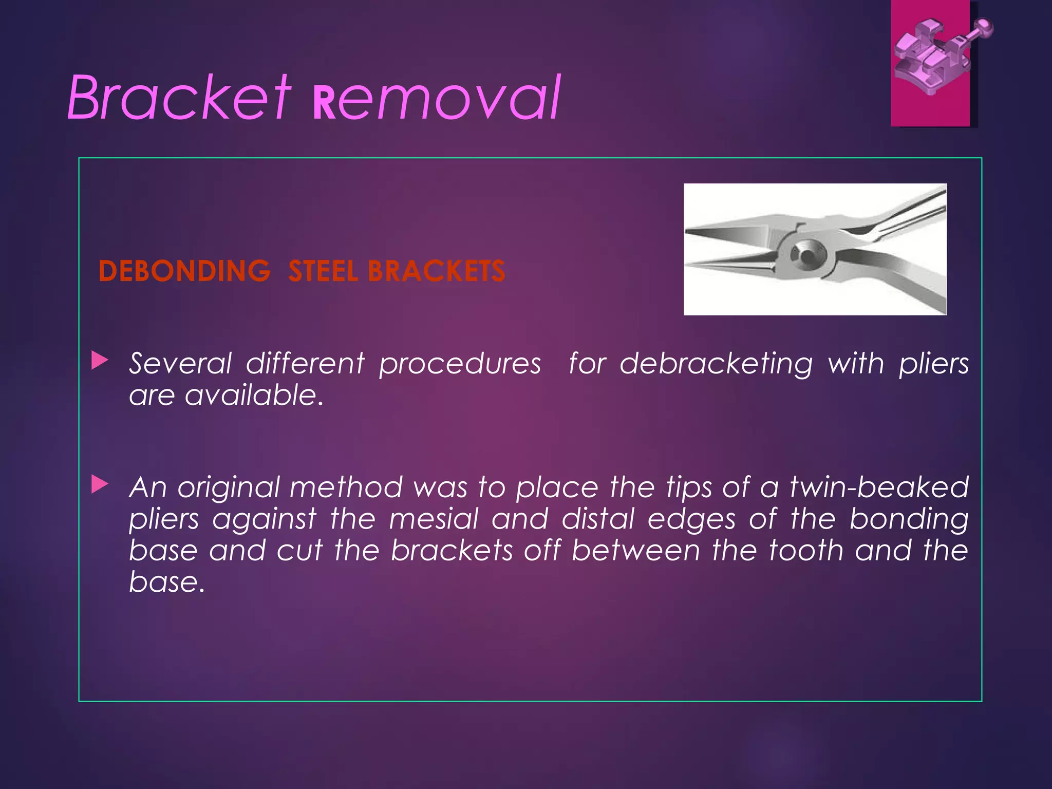 Bracket Removal
DEBONDING STEEL BRACKETS
 Several different procedures for debracketing with pliers
are available.
 An original method was to place the tips of a twin-beaked
pliers against the mesial and distal edges of the bonding
base and cut the brackets off between the tooth and the
base.
 
