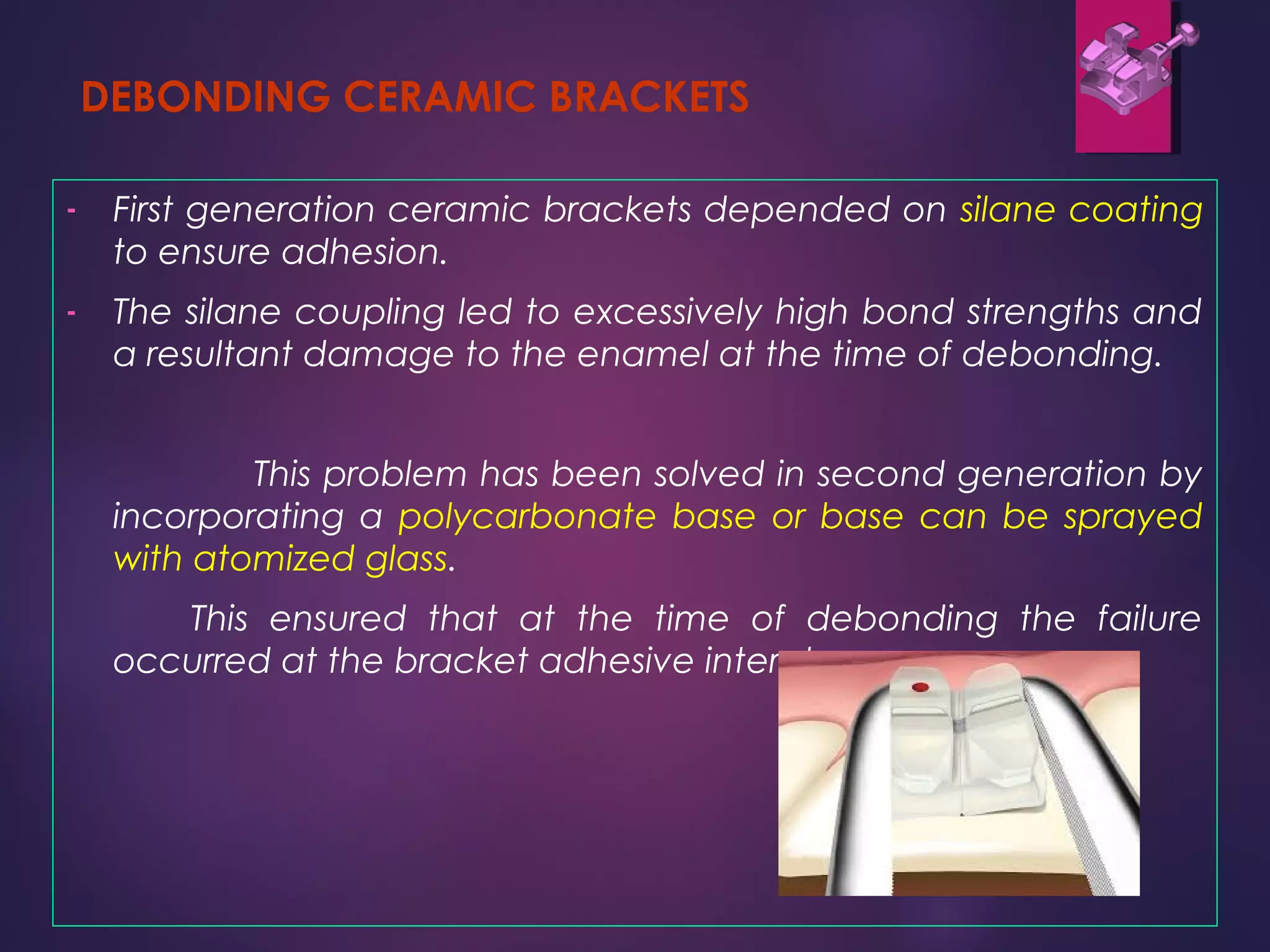 DEBONDING CERAMIC BRACKETS
- First generation ceramic brackets depended on silane coating
to ensure adhesion.
- The silane coupling led to excessively high bond strengths and
a resultant damage to the enamel at the time of debonding.
This problem has been solved in second generation by
incorporating a polycarbonate base or base can be sprayed
with atomized glass.
This ensured that at the time of debonding the failure
occurred at the bracket adhesive interphase.
 