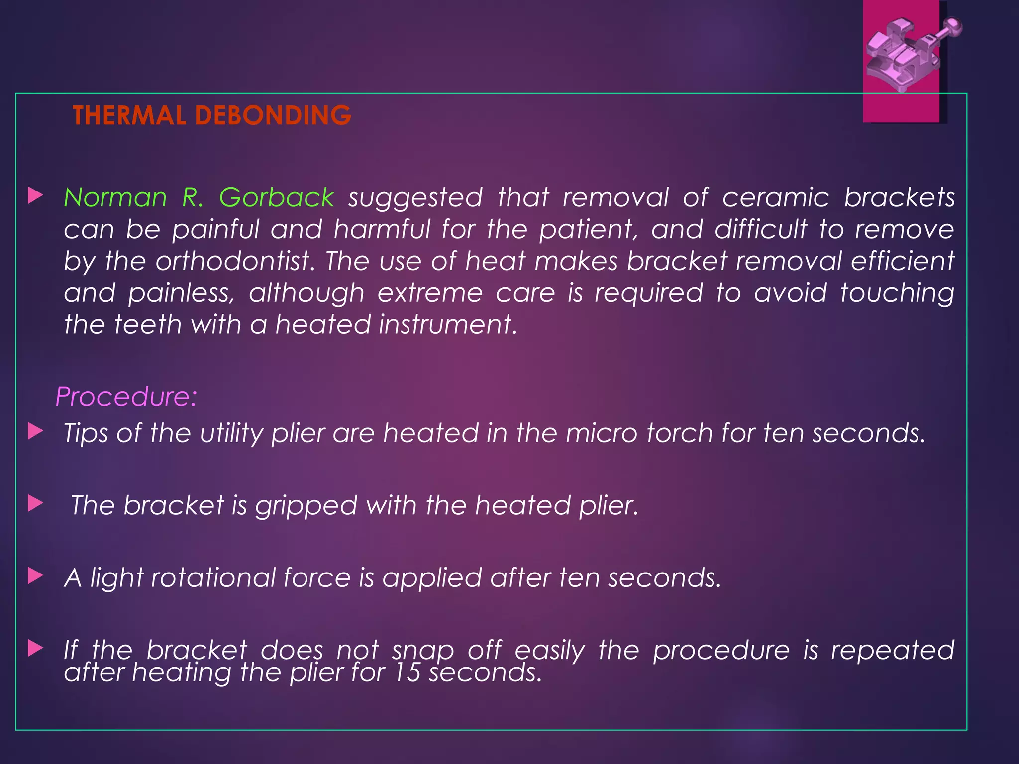 THERMAL DEBONDING
 Norman R. Gorback suggested that removal of ceramic brackets
can be painful and harmful for the patient, and difficult to remove
by the orthodontist. The use of heat makes bracket removal efficient
and painless, although extreme care is required to avoid touching
the teeth with a heated instrument.
Procedure:
 Tips of the utility plier are heated in the micro torch for ten seconds.
 The bracket is gripped with the heated plier.
 A light rotational force is applied after ten seconds.
 If the bracket does not snap off easily the procedure is repeated
after heating the plier for 15 seconds.
 