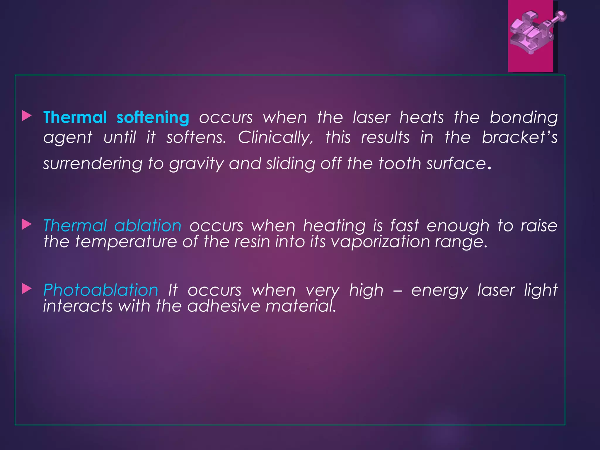  Thermal softening occurs when the laser heats the bonding
agent until it softens. Clinically, this results in the bracket’s
surrendering to gravity and sliding off the tooth surface.
 Thermal ablation occurs when heating is fast enough to raise
the temperature of the resin into its vaporization range.
 Photoablation It occurs when very high – energy laser light
interacts with the adhesive material.
 