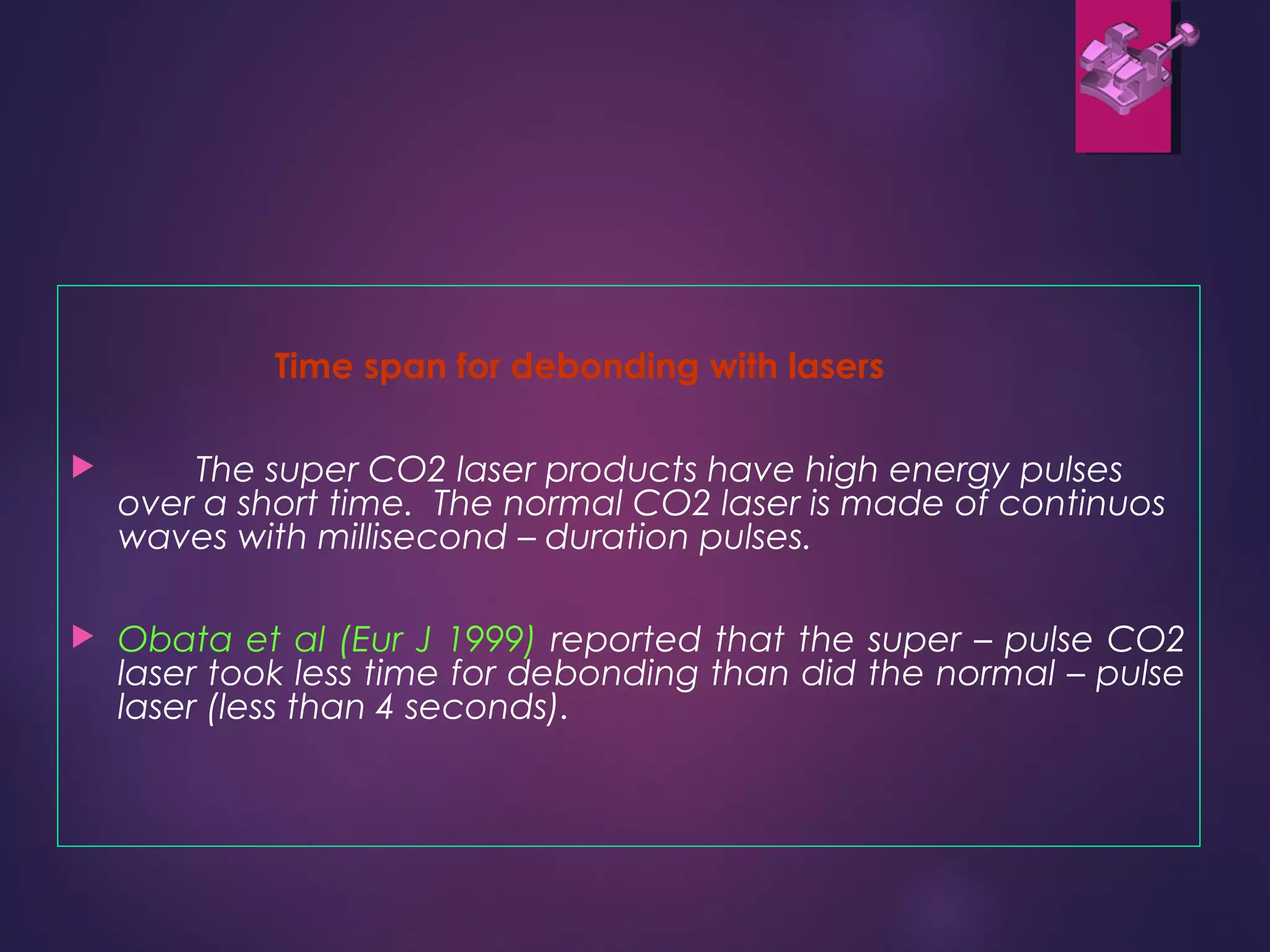 Time span for debonding with lasers
 The super CO2 laser products have high energy pulses
over a short time. The normal CO2 laser is made of continuos
waves with millisecond – duration pulses.
 Obata et al (Eur J 1999) reported that the super – pulse CO2
laser took less time for debonding than did the normal – pulse
laser (less than 4 seconds).
 