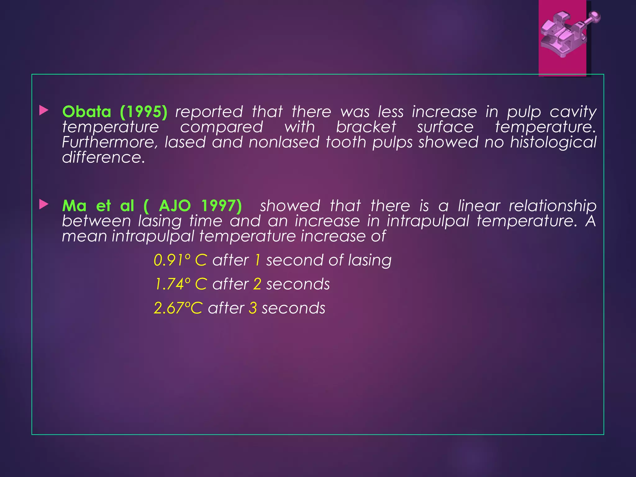  Obata (1995) reported that there was less increase in pulp cavity
temperature compared with bracket surface temperature.
Furthermore, lased and nonlased tooth pulps showed no histological
difference.
 Ma et al ( AJO 1997) showed that there is a linear relationship
between lasing time and an increase in intrapulpal temperature. A
mean intrapulpal temperature increase of
0.91º C after 1 second of lasing
1.74º C after 2 seconds
2.67ºC after 3 seconds
 
