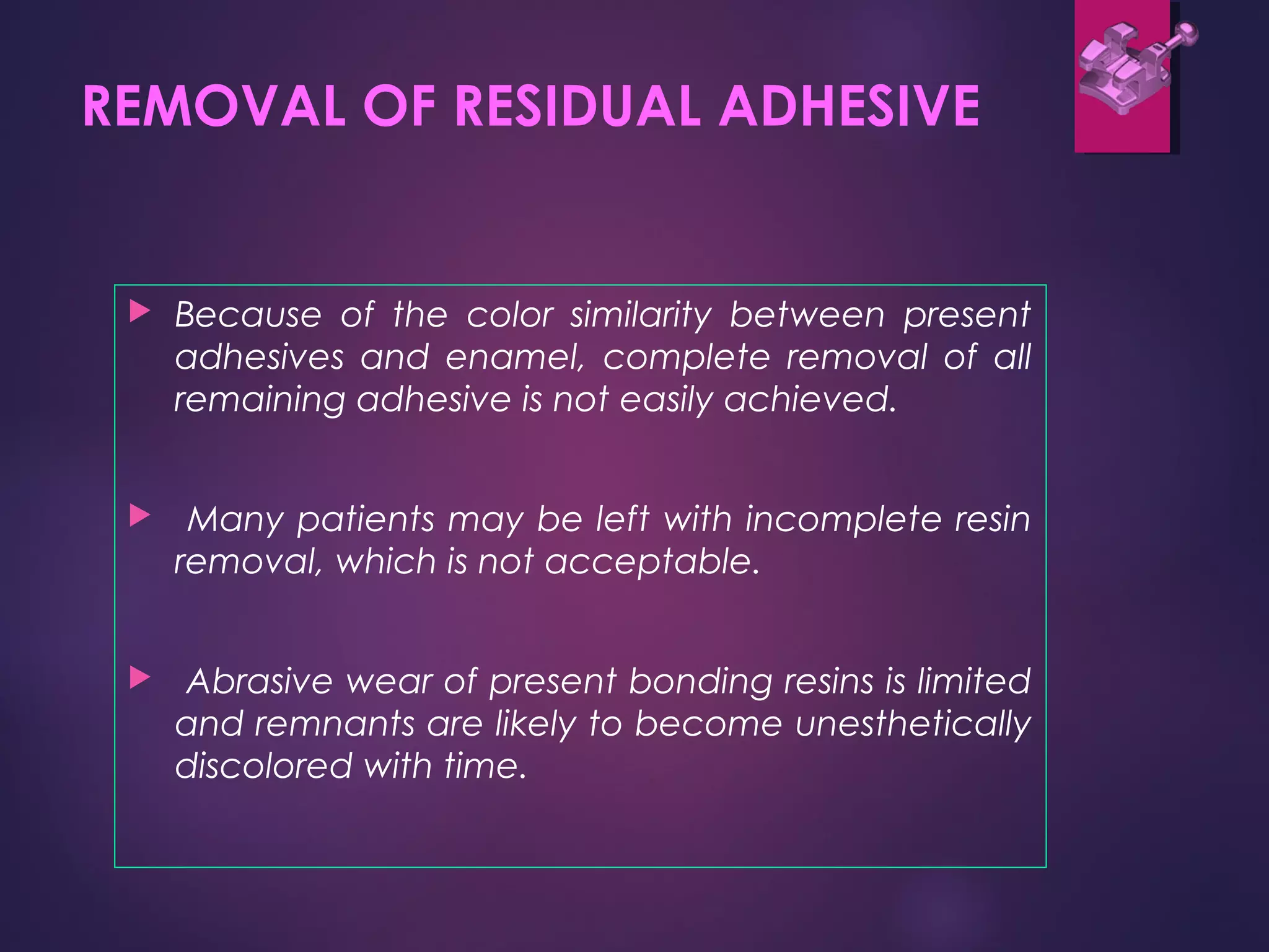 REMOVAL OF RESIDUAL ADHESIVE
 Because of the color similarity between present
adhesives and enamel, complete removal of all
remaining adhesive is not easily achieved.
 Many patients may be left with incomplete resin
removal, which is not acceptable.
 Abrasive wear of present bonding resins is limited
and remnants are likely to become unesthetically
discolored with time.
 