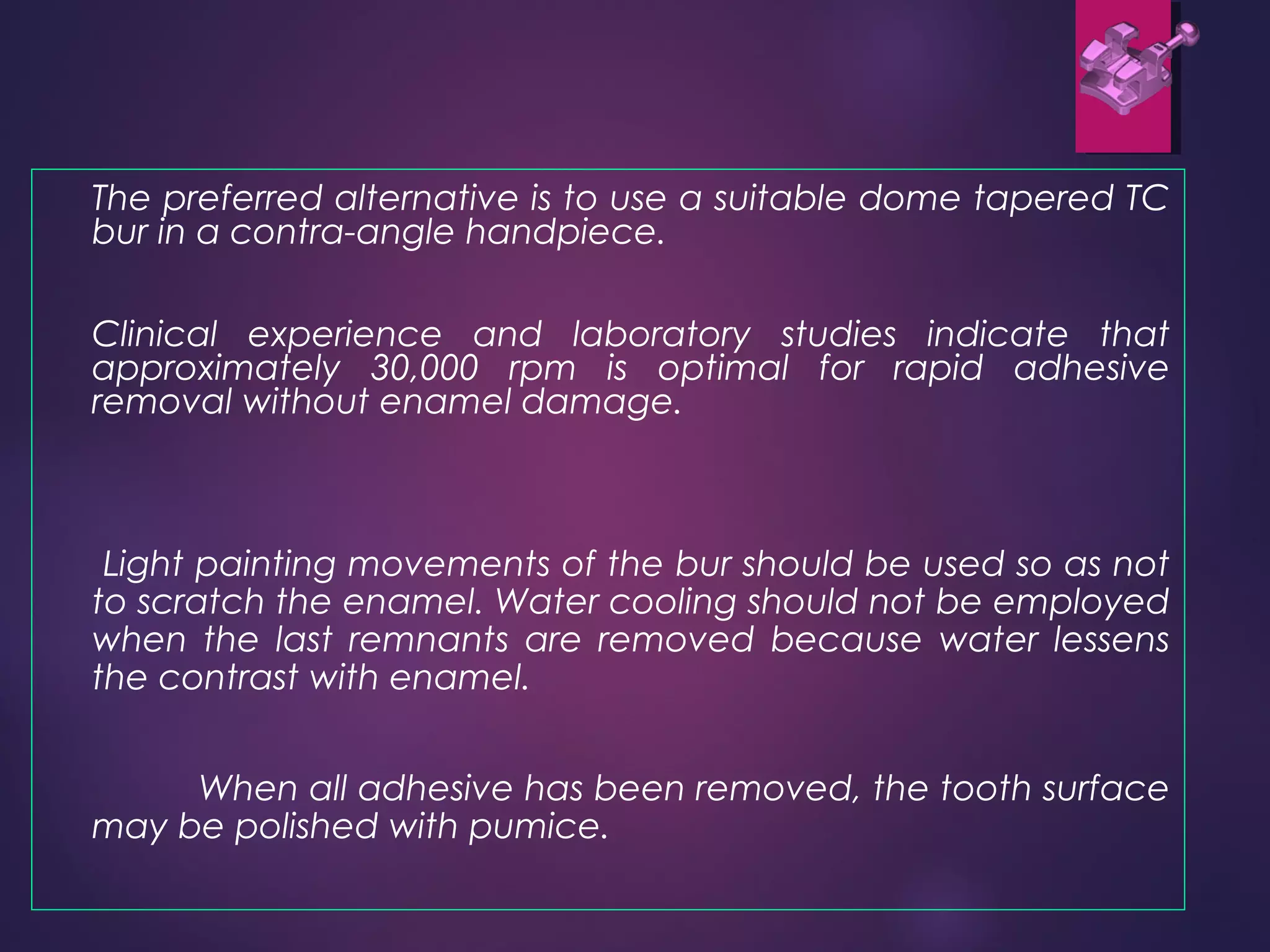 The preferred alternative is to use a suitable dome tapered TC
bur in a contra-angle handpiece.
Clinical experience and laboratory studies indicate that
approximately 30,000 rpm is optimal for rapid adhesive
removal without enamel damage.
Light painting movements of the bur should be used so as not
to scratch the enamel. Water cooling should not be employed
when the last remnants are removed because water lessens
the contrast with enamel.
When all adhesive has been removed, the tooth surface
may be polished with pumice.
 
