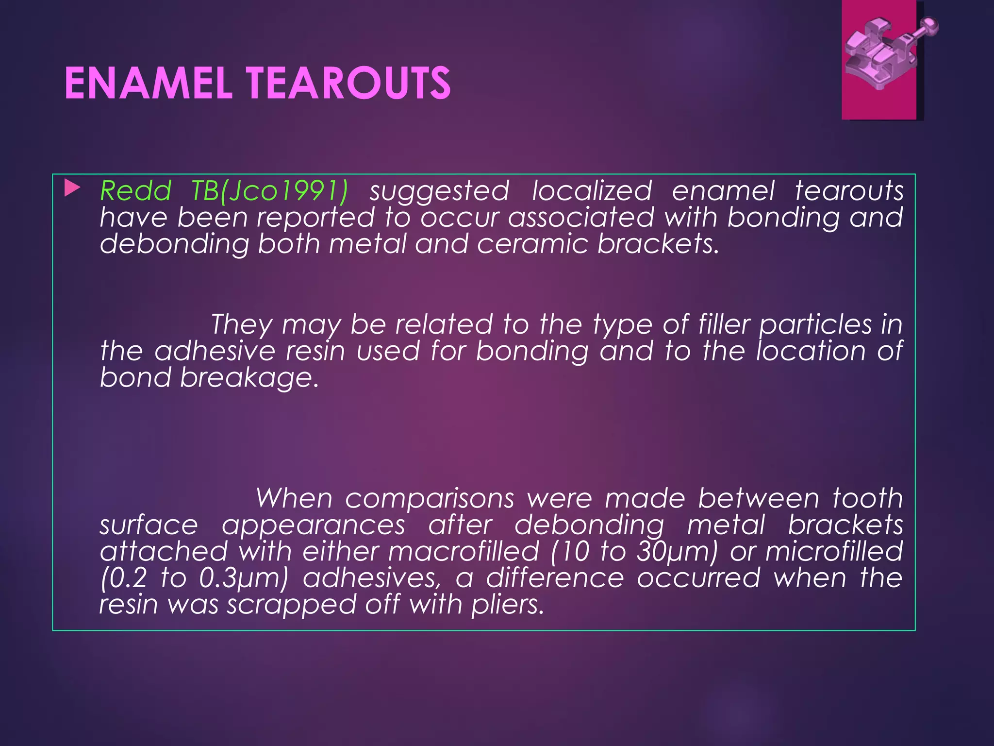 ENAMEL TEAROUTS
 Redd TB(Jco1991) suggested localized enamel tearouts
have been reported to occur associated with bonding and
debonding both metal and ceramic brackets.
They may be related to the type of filler particles in
the adhesive resin used for bonding and to the location of
bond breakage.
When comparisons were made between tooth
surface appearances after debonding metal brackets
attached with either macrofilled (10 to 30μm) or microfilled
(0.2 to 0.3μm) adhesives, a difference occurred when the
resin was scrapped off with pliers.
 