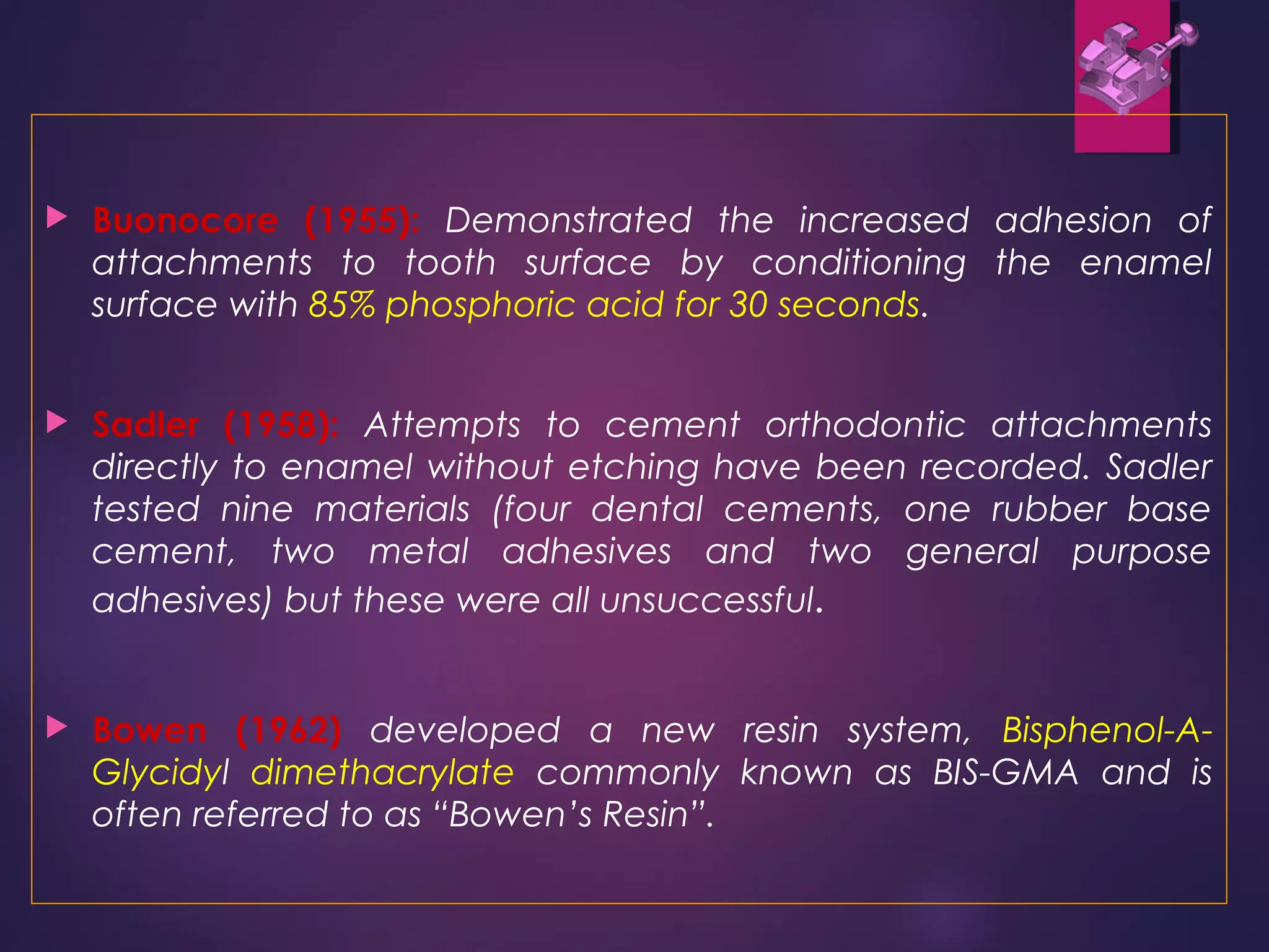  Buonocore (1955): Demonstrated the increased adhesion of
attachments to tooth surface by conditioning the enamel
surface with 85% phosphoric acid for 30 seconds.
 Sadler (1958): Attempts to cement orthodontic attachments
directly to enamel without etching have been recorded. Sadler
tested nine materials (four dental cements, one rubber base
cement, two metal adhesives and two general purpose
adhesives) but these were all unsuccessful.
 Bowen (1962) developed a new resin system, Bisphenol-A-
Glycidyl dimethacrylate commonly known as BIS-GMA and is
often referred to as “Bowen’s Resin”.
 