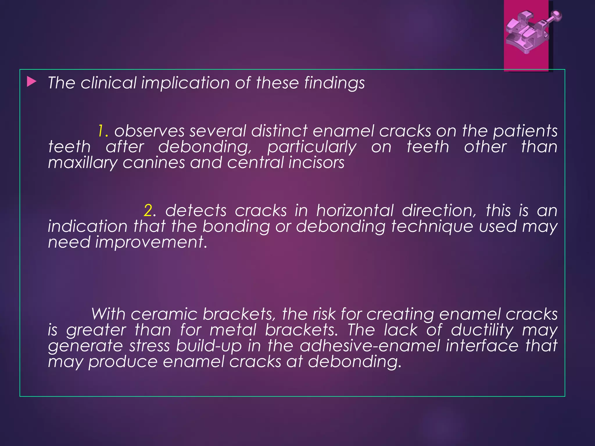  The clinical implication of these findings
1. observes several distinct enamel cracks on the patients
teeth after debonding, particularly on teeth other than
maxillary canines and central incisors
2. detects cracks in horizontal direction, this is an
indication that the bonding or debonding technique used may
need improvement.
With ceramic brackets, the risk for creating enamel cracks
is greater than for metal brackets. The lack of ductility may
generate stress build-up in the adhesive-enamel interface that
may produce enamel cracks at debonding.
 