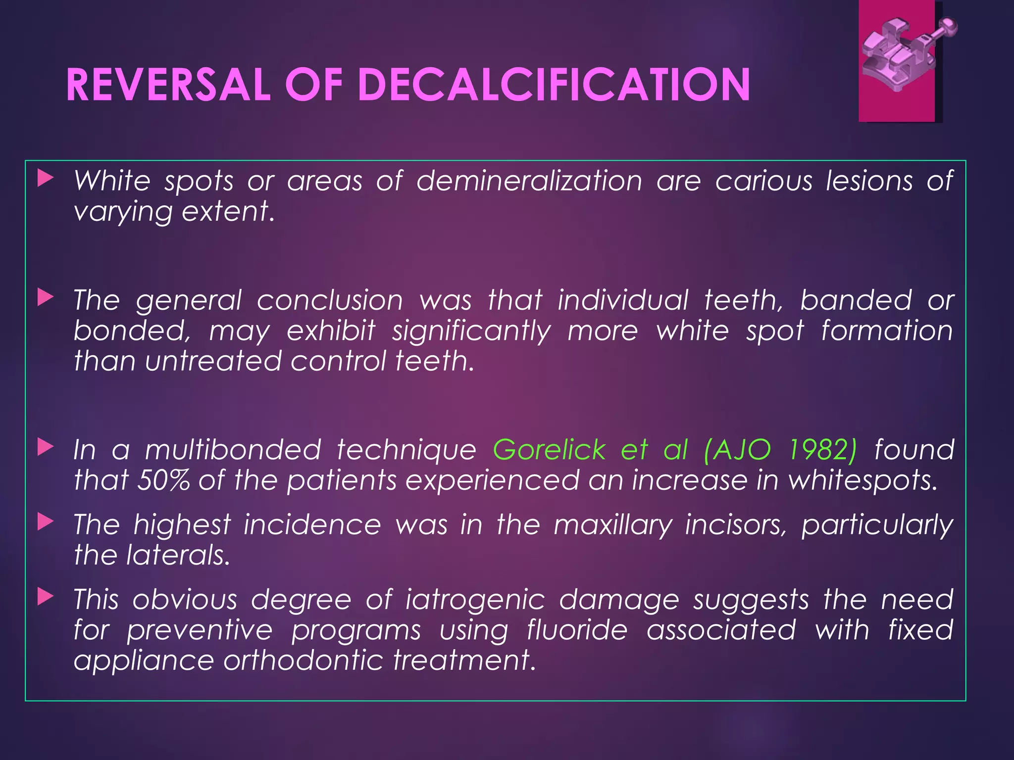 REVERSAL OF DECALCIFICATION
 White spots or areas of demineralization are carious lesions of
varying extent.
 The general conclusion was that individual teeth, banded or
bonded, may exhibit significantly more white spot formation
than untreated control teeth.
 In a multibonded technique Gorelick et al (AJO 1982) found
that 50% of the patients experienced an increase in whitespots.
 The highest incidence was in the maxillary incisors, particularly
the laterals.
 This obvious degree of iatrogenic damage suggests the need
for preventive programs using fluoride associated with fixed
appliance orthodontic treatment.
 