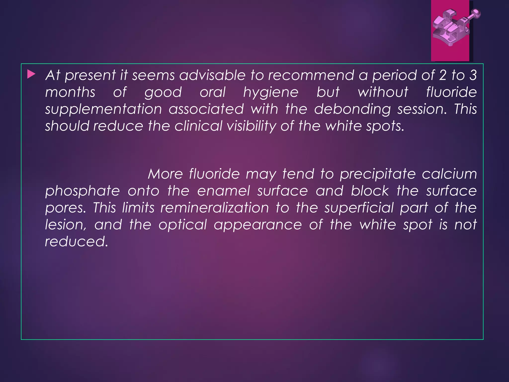  At present it seems advisable to recommend a period of 2 to 3
months of good oral hygiene but without fluoride
supplementation associated with the debonding session. This
should reduce the clinical visibility of the white spots.
More fluoride may tend to precipitate calcium
phosphate onto the enamel surface and block the surface
pores. This limits remineralization to the superficial part of the
lesion, and the optical appearance of the white spot is not
reduced.
 