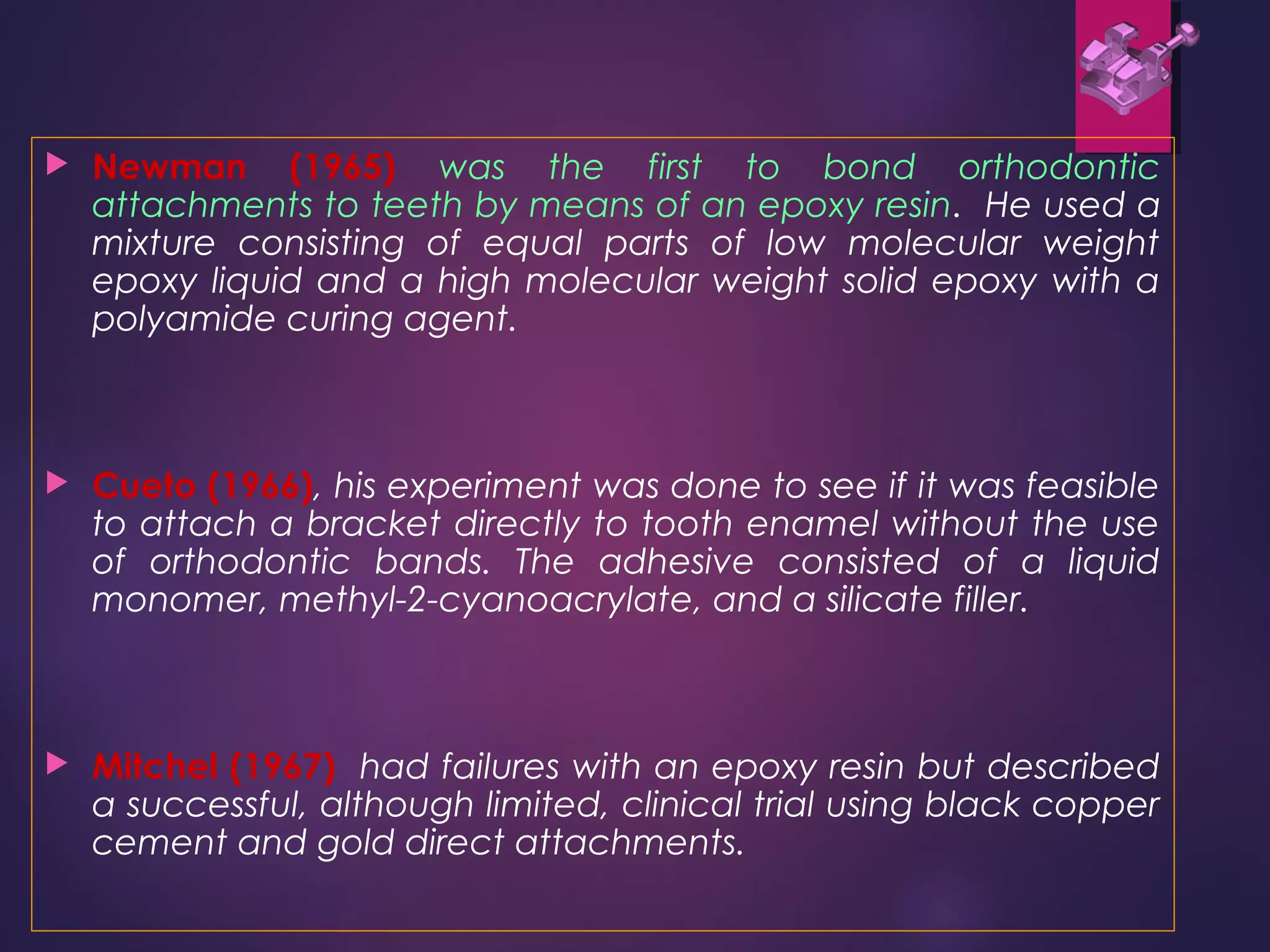  Newman (1965) was the first to bond orthodontic
attachments to teeth by means of an epoxy resin. He used a
mixture consisting of equal parts of low molecular weight
epoxy liquid and a high molecular weight solid epoxy with a
polyamide curing agent.
 Cueto (1966), his experiment was done to see if it was feasible
to attach a bracket directly to tooth enamel without the use
of orthodontic bands. The adhesive consisted of a liquid
monomer, methyl-2-cyanoacrylate, and a silicate filler.
 Mitchel (1967) had failures with an epoxy resin but described
a successful, although limited, clinical trial using black copper
cement and gold direct attachments.
 