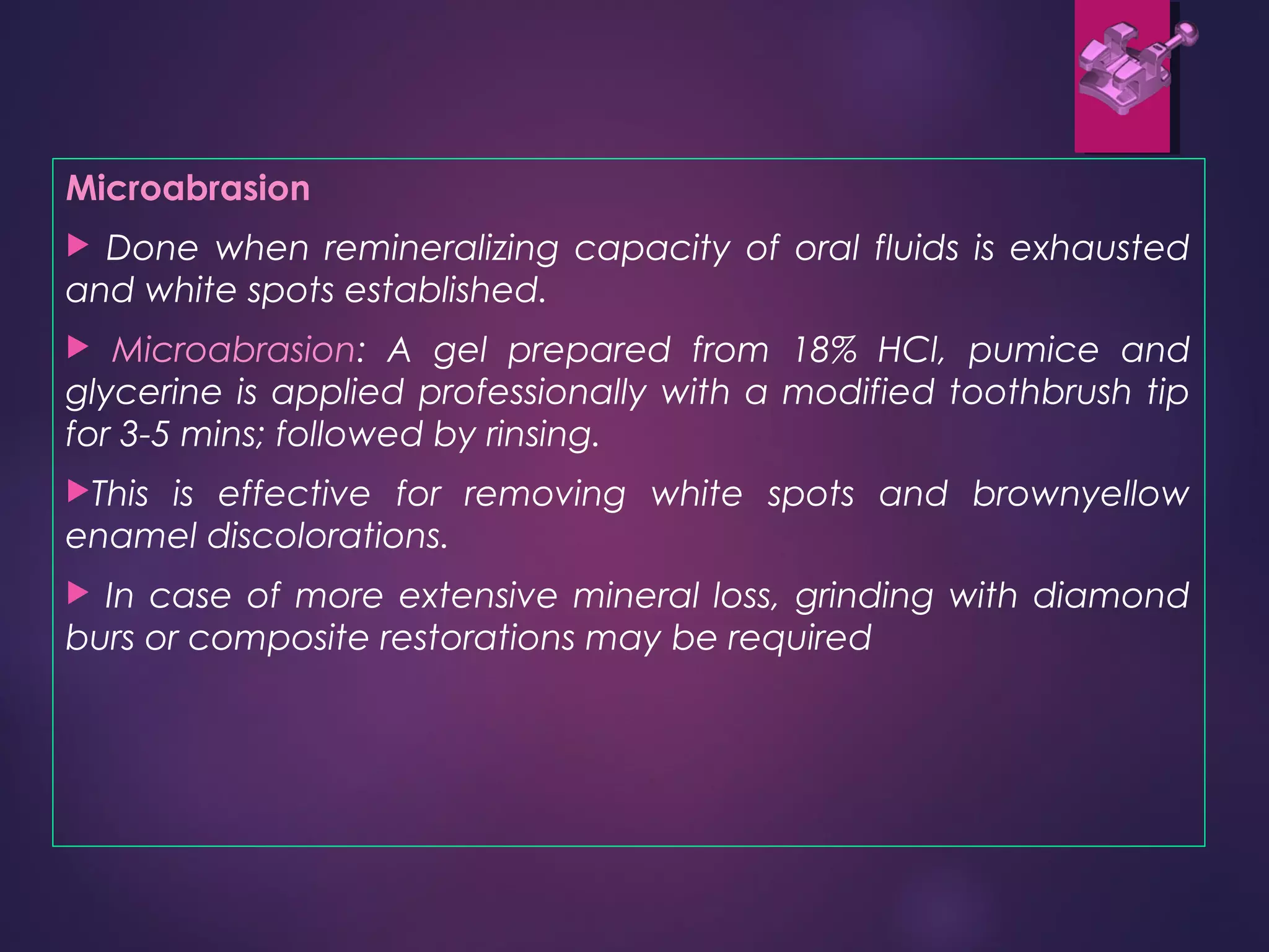 Microabrasion
 Done when remineralizing capacity of oral fluids is exhausted
and white spots established.
 Microabrasion: A gel prepared from 18% HCl, pumice and
glycerine is applied professionally with a modified toothbrush tip
for 3-5 mins; followed by rinsing.
This is effective for removing white spots and brownyellow
enamel discolorations.
 In case of more extensive mineral loss, grinding with diamond
burs or composite restorations may be required
 