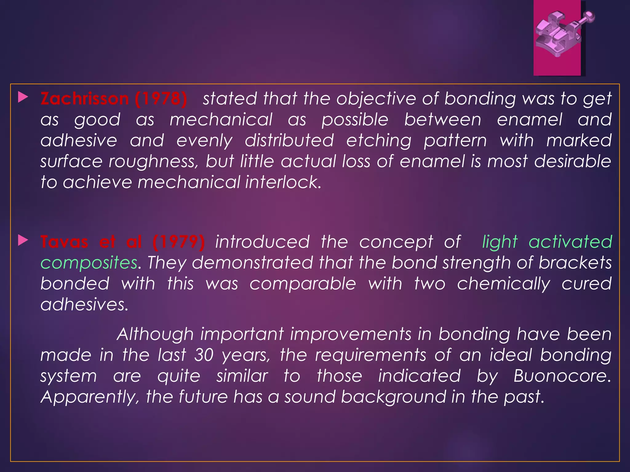  Zachrisson (1978) stated that the objective of bonding was to get
as good as mechanical as possible between enamel and
adhesive and evenly distributed etching pattern with marked
surface roughness, but little actual loss of enamel is most desirable
to achieve mechanical interlock.
 Tavas et al (1979) introduced the concept of light activated
composites. They demonstrated that the bond strength of brackets
bonded with this was comparable with two chemically cured
adhesives.
Although important improvements in bonding have been
made in the last 30 years, the requirements of an ideal bonding
system are quite similar to those indicated by Buonocore.
Apparently, the future has a sound background in the past.
 
