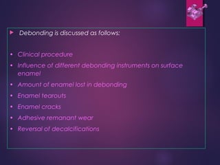  Debonding is discussed as follows:
• Clinical procedure
• Influence of different debonding instruments on surface
enamel
• Amount of enamel lost in debonding
• Enamel tearouts
• Enamel cracks
• Adhesive remanant wear
• Reversal of decalcifications
 