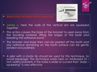  REMOVING BONDED BEGG BRACKET
 James n, here the walls of the vertical slot are squeezed
together.
 This action causes the base of the bracket to peel away from
the bonding material, lifting the edges of the base and
breaking the adhesive bond.
 The bracket and base then can be peeled off the tooth and
any adhesive remaining on the tooth surface can be gently
sanded and polished.
 A plier with a sturdy tip should be used for this technique, to
avoid breakage. The technique works best on minibased (3 –
mm width) brackets. If the base is wider or curved then ‘base –
squeezing” is very effective.
 