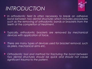 INTRODUCTION
 In orthodontic field its often necessary to break an adhesive
bond between two dental structures which includes procedures
such as the removing of orthodontic bands or brackets from the
teeth at the completion of treatment.
 Typically, orthodontic brackets are removed by mechanical
devices with application of force.
 There are many types of devices used for bracket removal, such
as pliers, mechanical arms etc.
 Orthodontic tool and method for fracturing the bond between
two dental structures should be quick and should not cause
significant trauma to the patient.
 