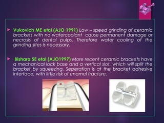 Vukovich ME etal (AJO 1991) Low – speed grinding of ceramic
brackets with no watercoolant cause permanent damage or
necrosis of dental pulps. Therefore water cooling of the
grinding sites is necessary.
 Bishara SE etal (AJO1997) More recent ceramic brackets have
a mechanical lock base and a vertical slot, which will split the
bracket by squeezing. Seperation is at the bracket adhesive
interface, with little risk of enamel fracture.
 