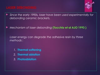 LASER DEBONDING
 Since the early 1990s, laser have been used experimentally for
debonding ceramic brackets.
 Mechanism of laser debonding (Tocchio et al AJO 1993 )
Laser energy can degrade the adhesive resin by three
methods :
1. Thermal softening
2. Thermal ablation
3. Photoablation
 