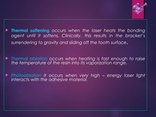  Thermal softening occurs when the laser heats the bonding
agent until it softens. Clinically, this results in the bracket’s
surrendering to gravity and sliding off the tooth surface.
 Thermal ablation occurs when heating is fast enough to raise
the temperature of the resin into its vaporization range.
 Photoablation It occurs when very high – energy laser light
interacts with the adhesive material.
 