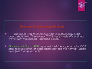 Time span for debonding with lasers
 The super CO2 laser products have high energy pulses
over a short time. The normal CO2 laser is made of continuos
waves with millisecond – duration pulses.
 Obata et al (Eur J 1999) reported that the super – pulse CO2
laser took less time for debonding than did the normal – pulse
laser (less than 4 seconds).
 