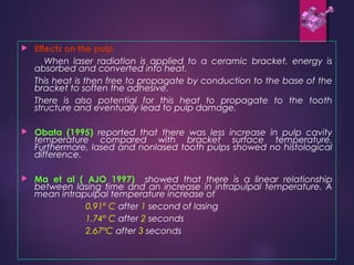  Effects on the pulp
When laser radiation is applied to a ceramic bracket, energy is
absorbed and converted into heat.
This heat is then free to propagate by conduction to the base of the
bracket to soften the adhesive.
There is also potential for this heat to propagate to the tooth
structure and eventually lead to pulp damage.
 Obata (1995) reported that there was less increase in pulp cavity
temperature compared with bracket surface temperature.
Furthermore, lased and nonlased tooth pulps showed no histological
difference.
 Ma et al ( AJO 1997) showed that there is a linear relationship
between lasing time and an increase in intrapulpal temperature. A
mean intrapulpal temperature increase of
0.91º C after 1 second of lasing
1.74º C after 2 seconds
2.67ºC after 3 seconds
 