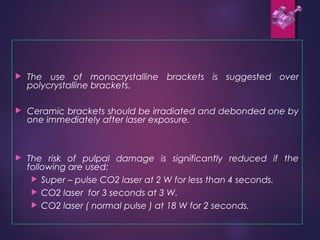  The use of monocrystalline brackets is suggested over
polycrystalline brackets.
 Ceramic brackets should be irradiated and debonded one by
one immediately after laser exposure.
 The risk of pulpal damage is significantly reduced if the
following are used:
 Super – pulse CO2 laser at 2 W for less than 4 seconds.
 CO2 laser for 3 seconds at 3 W.
 CO2 laser ( normal pulse ) at 18 W for 2 seconds.
 