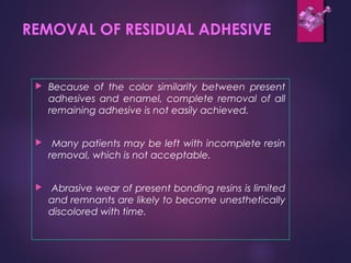 REMOVAL OF RESIDUAL ADHESIVE
 Because of the color similarity between present
adhesives and enamel, complete removal of all
remaining adhesive is not easily achieved.
 Many patients may be left with incomplete resin
removal, which is not acceptable.
 Abrasive wear of present bonding resins is limited
and remnants are likely to become unesthetically
discolored with time.
 
