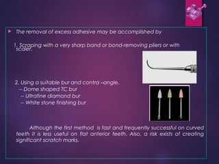  The removal of excess adhesive may be accomplished by
1. Scraping with a very sharp band or bond-removing pliers or with
scaler.
2. Using a suitable bur and contra –angle.
-- Dome shaped TC bur
-- Ultrafine diamond bur
-- White stone finishing bur
Although the first method is fast and frequently successful on curved
teeth it is less useful on flat anterior teeth. Also, a risk exists of creating
significant scratch marks.
 