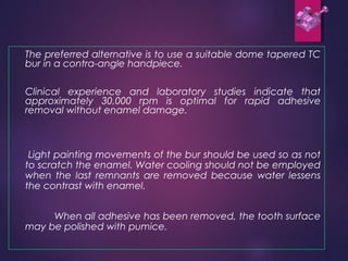 The preferred alternative is to use a suitable dome tapered TC
bur in a contra-angle handpiece.
Clinical experience and laboratory studies indicate that
approximately 30,000 rpm is optimal for rapid adhesive
removal without enamel damage.
Light painting movements of the bur should be used so as not
to scratch the enamel. Water cooling should not be employed
when the last remnants are removed because water lessens
the contrast with enamel.
When all adhesive has been removed, the tooth surface
may be polished with pumice.
 