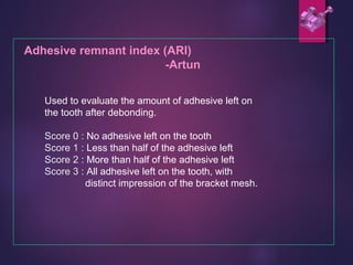 Adhesive remnant index (ARI)
-Artun
Used to evaluate the amount of adhesive left on
the tooth after debonding.
Score 0 : No adhesive left on the tooth
Score 1 : Less than half of the adhesive left
Score 2 : More than half of the adhesive left
Score 3 : All adhesive left on the tooth, with
distinct impression of the bracket mesh.
 