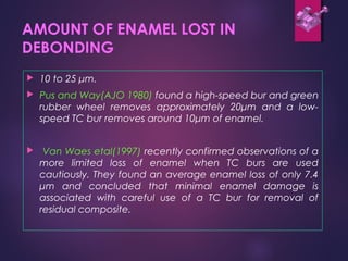 AMOUNT OF ENAMEL LOST IN
DEBONDING
 10 to 25 μm.
 Pus and Way(AJO 1980) found a high-speed bur and green
rubber wheel removes approximately 20μm and a low-
speed TC bur removes around 10μm of enamel.
 Van Waes etal(1997) recently confirmed observations of a
more limited loss of enamel when TC burs are used
cautiously. They found an average enamel loss of only 7.4
μm and concluded that minimal enamel damage is
associated with careful use of a TC bur for removal of
residual composite.
 