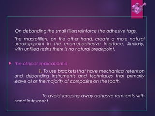 On debonding the small fillers reinforce the adhesive tags.
The macrofillers, on the other hand, create a more natural
breakup-point in the enamel-adhesive interface. Similarly,
with unfilled resins there is no natural breakpoint.
 The clinical implications is
1. To use brackets that have mechanical retention
and debonding instruments and techniques that primarily
leave all or the majority of composite on the tooth.
To avoid scraping away adhesive remnants with
hand instrument.
 